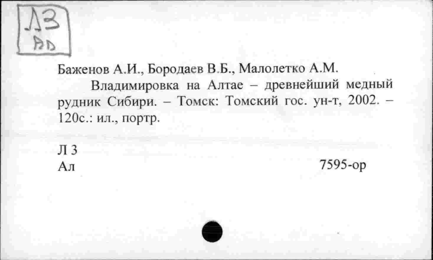 ﻿AJ
Баженов А.И., Бородаев В Б., Малолетко А.М.
Владимировка на Алтае - древнейший медный рудник Сибири. - Томск: Томский гос. ун-т, 2002. -120с.: ил., портр.
Л 3
Ал
7595-ор